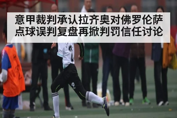意甲裁判承认拉齐奥对佛罗伦萨点球误判复盘再掀判罚信任讨论